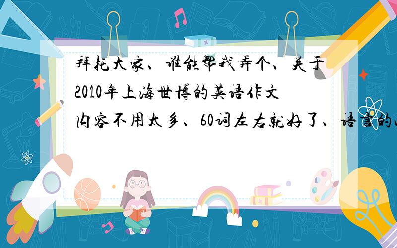 拜托大家、谁能帮我弄个、关于2010年上海世博的英语作文内容不用太多、60词左右就好了、语言的准确性要高、