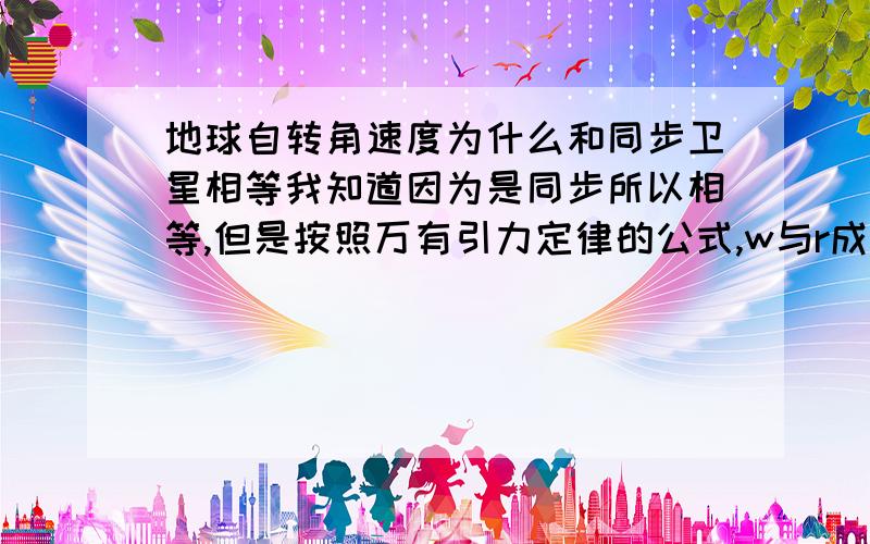 地球自转角速度为什么和同步卫星相等我知道因为是同步所以相等,但是按照万有引力定律的公式,w与r成反比,那不应该是角速度变小了吗?我的脑子已经被搞死了,谁能帮我理一理啊!最好是把