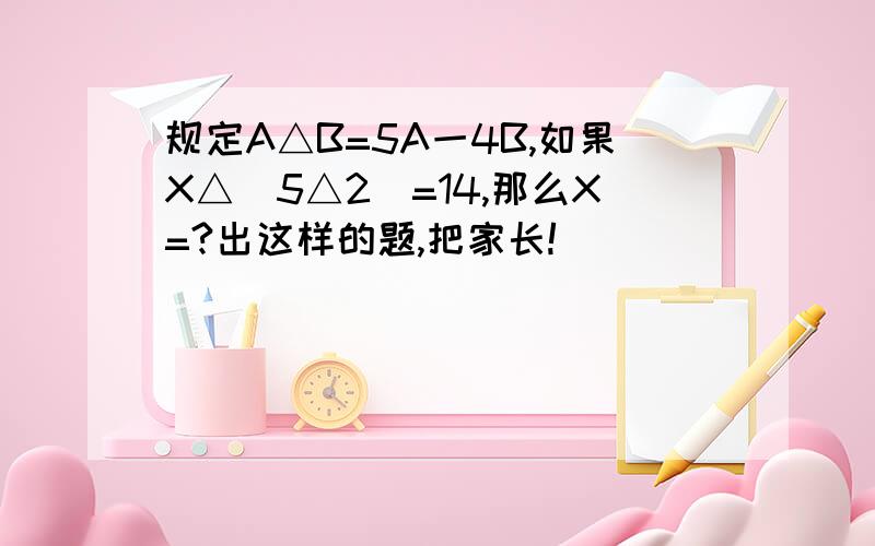 规定A△B=5A一4B,如果X△(5△2)=14,那么X=?出这样的题,把家长!