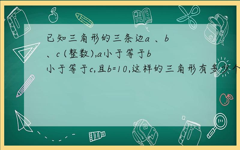 已知三角形的三条边a 、b 、c (整数),a小于等于b小于等于c,且b=10,这样的三角形有多少个?