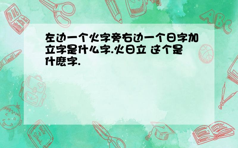 左边一个火字旁右边一个日字加立字是什么字.火日立 这个是什麽字.