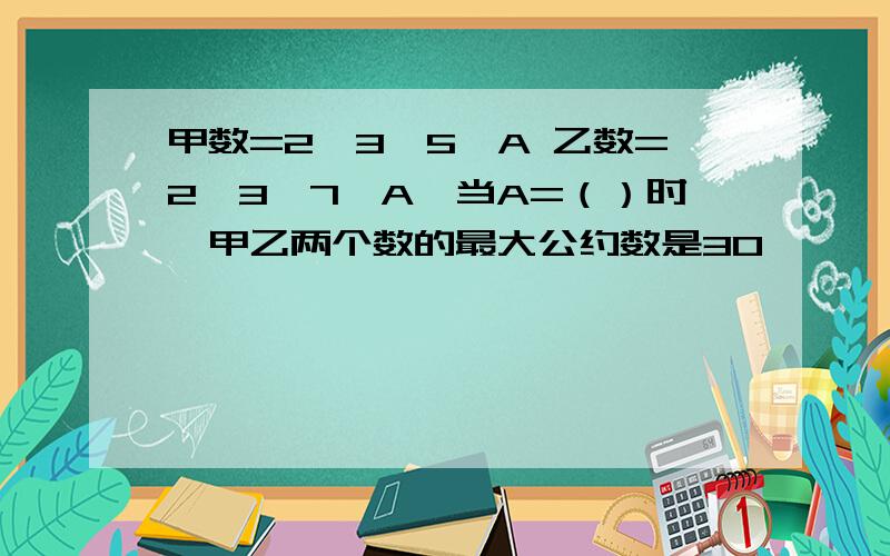 甲数=2×3×5×A 乙数=2×3×7×A,当A=（）时,甲乙两个数的最大公约数是30