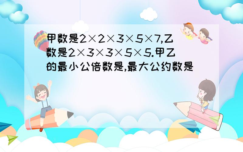 甲数是2×2×3×5×7,乙数是2×3×3×5×5.甲乙的最小公倍数是,最大公约数是