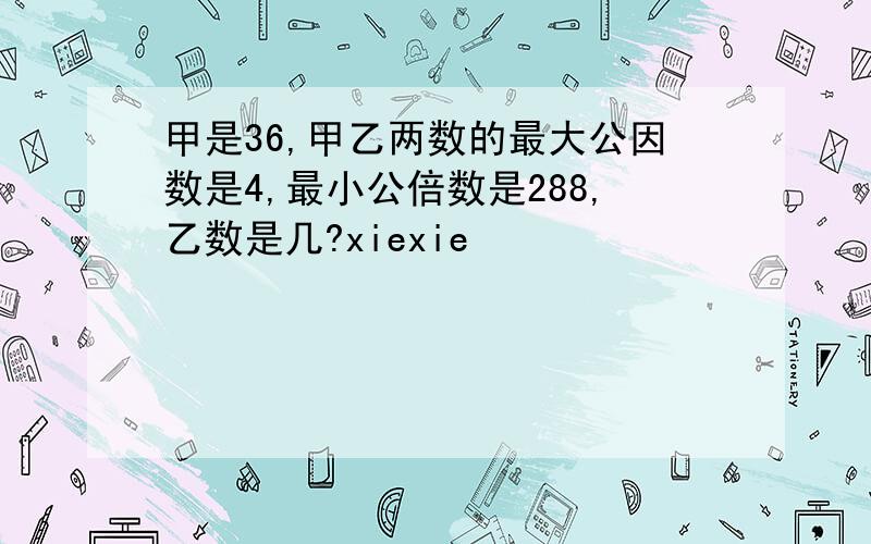 甲是36,甲乙两数的最大公因数是4,最小公倍数是288,乙数是几?xiexie