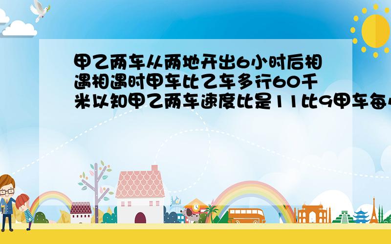 甲乙两车从两地开出6小时后相遇相遇时甲车比乙车多行60千米以知甲乙两车速度比是11比9甲车每小行多少千米 帮帮忙好不好