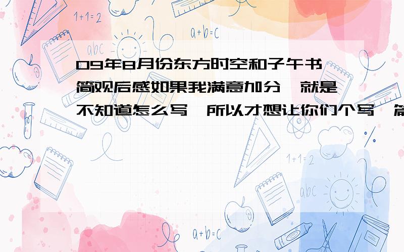 09年8月份东方时空和子午书简观后感如果我满意加分,就是不知道怎么写,所以才想让你们个写一篇让我参考,要是2009年8月份的