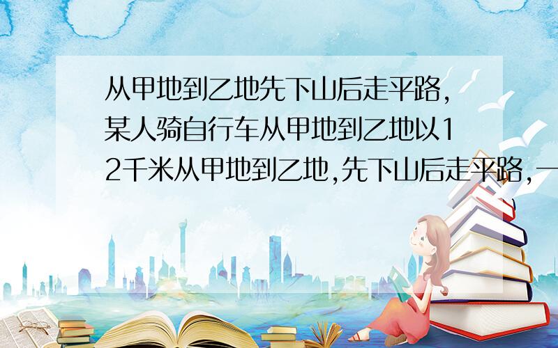 从甲地到乙地先下山后走平路,某人骑自行车从甲地到乙地以12千米从甲地到乙地,先下山后走平路,一人骑自行车从甲地以每小时12km的速度下山,而以每小时9km的速度通过平路,到乙地共用时间55