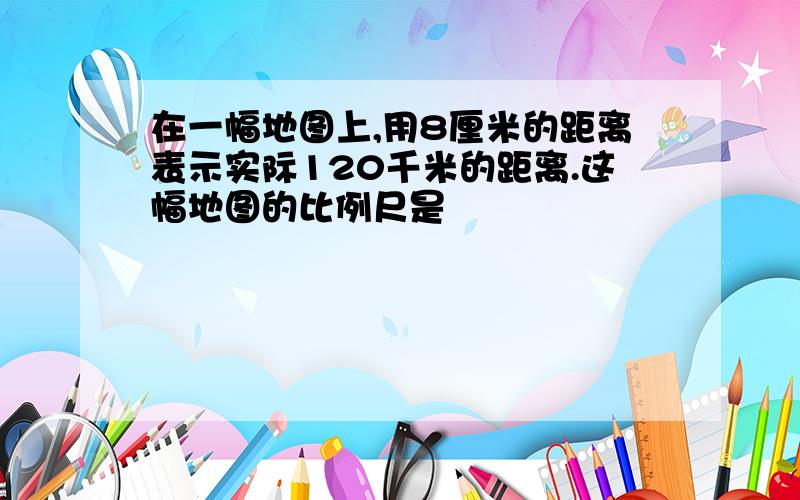 在一幅地图上,用8厘米的距离表示实际120千米的距离.这幅地图的比例尺是