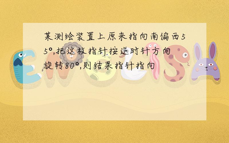 某测绘装置上原来指向南偏西55°,把这枚指针按逆时针方向旋转80°,则结果指针指向