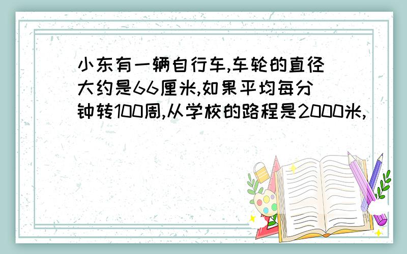 小东有一辆自行车,车轮的直径大约是66厘米,如果平均每分钟转100周,从学校的路程是2000米,