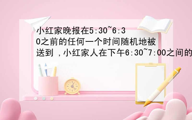 小红家晚报在5:30~6:30之前的任何一个时间随机地被送到 ,小红家人在下午6:30~7:00之间的任何一个时间随机小红家晚报在5:30~6:30之前的任何一个时间随机地被送到 ,小红一家人在下午6:30~7:00之间