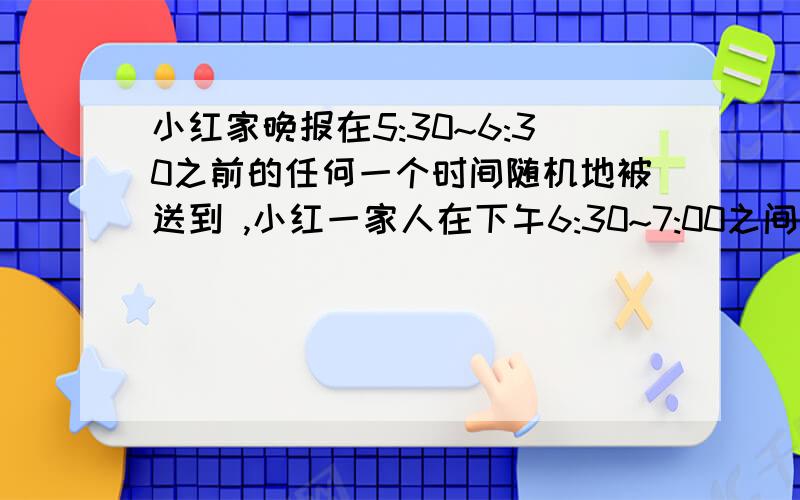 小红家晚报在5:30~6:30之前的任何一个时间随机地被送到 ,小红一家人在下午6:30~7:00之间的任何一个时间随机地开始晚餐.求晚报在晚餐开始 之前被送到和在晚餐开始之后被送到的概率各是多少