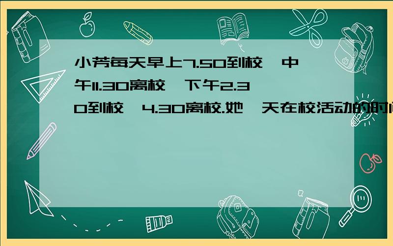 小芳每天早上7.50到校,中午11.30离校,下午2.30到校,4.30离校.她一天在校活动的时间有多长?