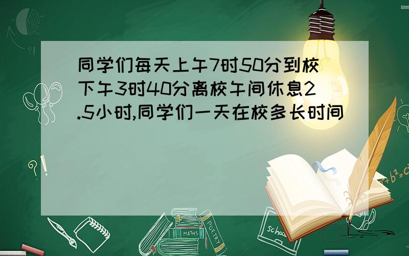 同学们每天上午7时50分到校下午3时40分离校午间休息2.5小时,同学们一天在校多长时间