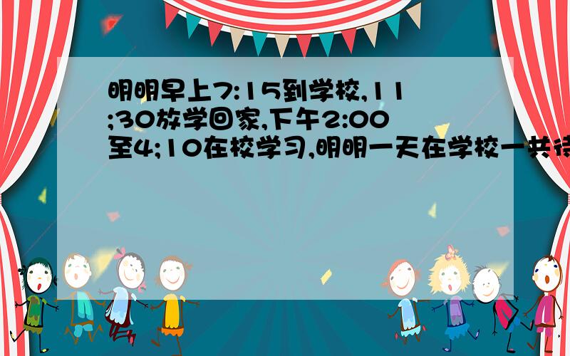 明明早上7:15到学校,11;30放学回家,下午2:00至4;10在校学习,明明一天在学校一共待多长时间