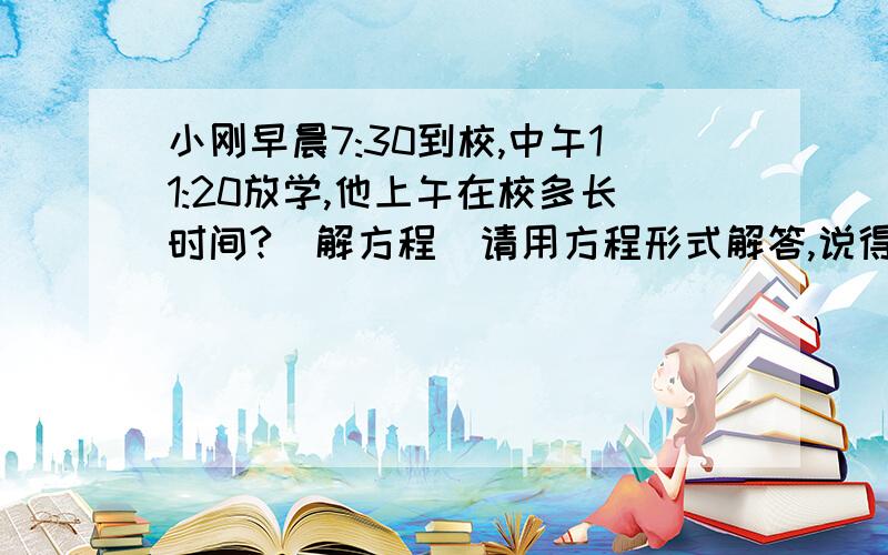 小刚早晨7:30到校,中午11:20放学,他上午在校多长时间?（解方程）请用方程形式解答,说得好的加分.急、急、我郑重的宣布一下：我才上2年纪！