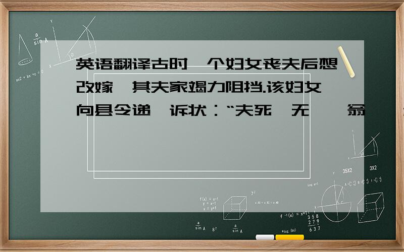 英语翻译古时一个妇女丧夫后想改嫁,其夫家竭力阻挡.该妇女向县令递一诉状：“夫死,无嗣,翁鳏,叔壮.”县令接状,拍案叫绝,当即判道：“——————————”