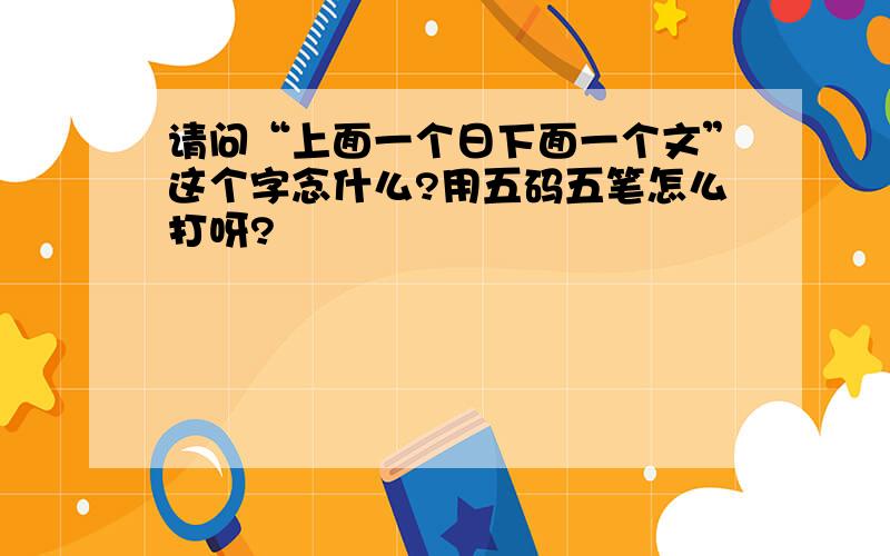 请问“上面一个日下面一个文”这个字念什么?用五码五笔怎么打呀?