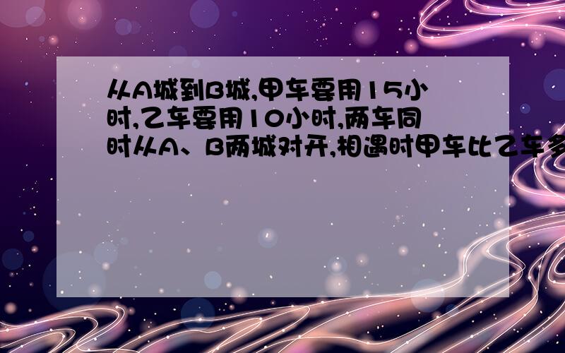 从A城到B城,甲车要用15小时,乙车要用10小时,两车同时从A、B两城对开,相遇时甲车比乙车多行80千米求甲车比乙车两城之间的路程是多少千米?相遇时甲车比乙车多行80千米，这句不要