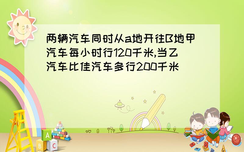 两辆汽车同时从a地开往B地甲汽车每小时行120千米,当乙汽车比佳汽车多行200千米