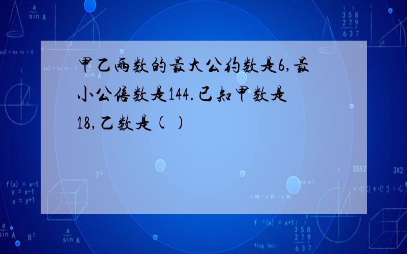 甲乙两数的最大公约数是6,最小公倍数是144.已知甲数是18,乙数是()