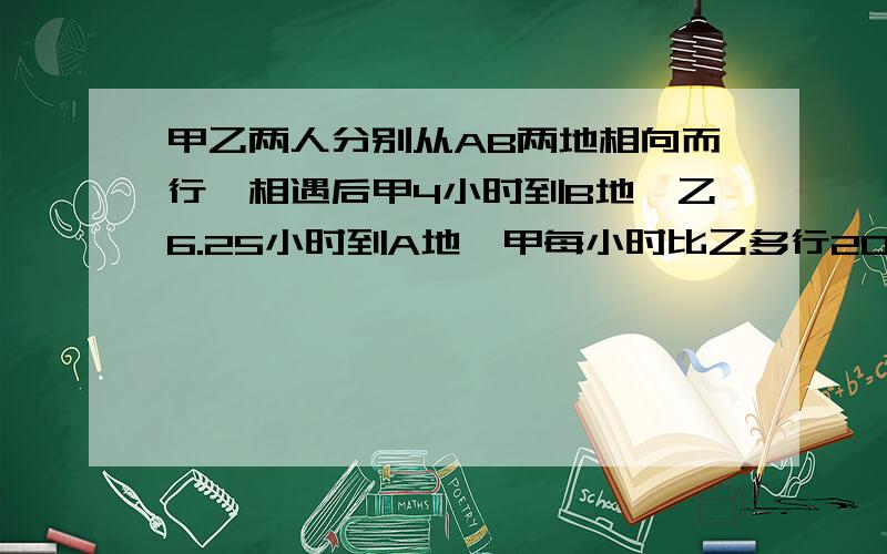 甲乙两人分别从AB两地相向而行,相遇后甲4小时到B地,乙6.25小时到A地,甲每小时比乙多行20km,求AB距离