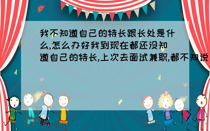 我不知道自己的特长跟长处是什么,怎么办好我到现在都还没知道自己的特长,上次去面试兼职,都不知说自己长处是什么,我平时不懂的东西只要一弄懂的话就会认真去做,还有就是对事比较高