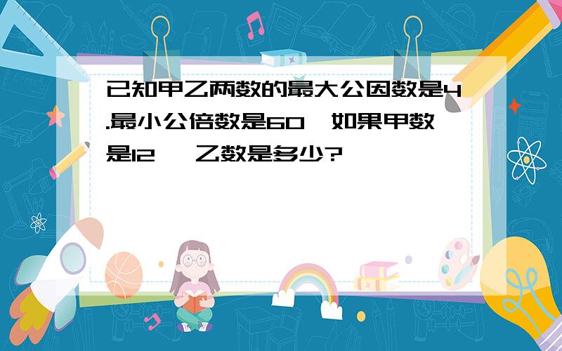 已知甲乙两数的最大公因数是4.最小公倍数是60,如果甲数是12 ,乙数是多少?