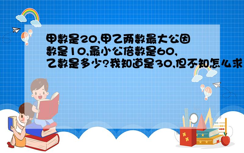 甲数是20,甲乙两数最大公因数是10,最小公倍数是60,乙数是多少?我知道是30,但不知怎么求