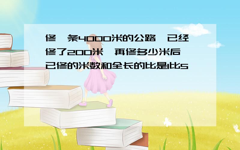 修一条4000米的公路,已经修了200米,再修多少米后,已修的米数和全长的比是1比5