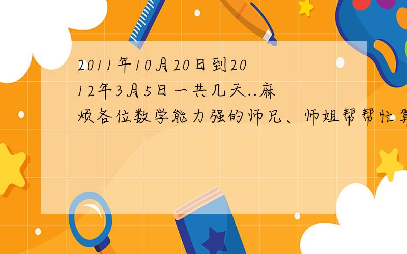 2011年10月20日到2012年3月5日一共几天..麻烦各位数学能力强的师兄、师姐帮帮忙算算o.