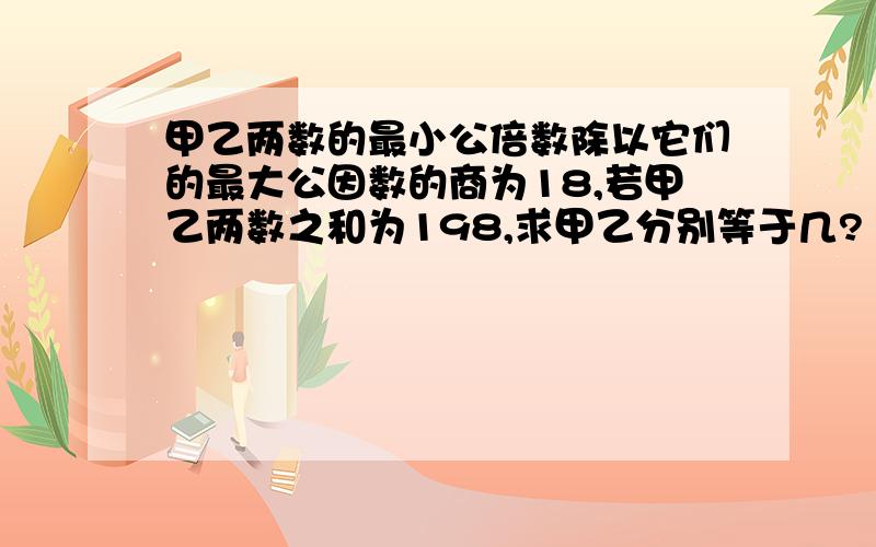 甲乙两数的最小公倍数除以它们的最大公因数的商为18,若甲乙两数之和为198,求甲乙分别等于几?