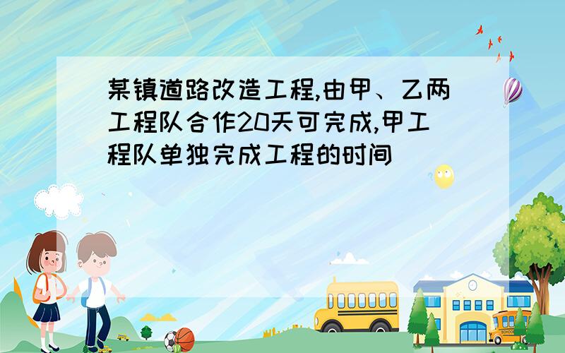 某镇道路改造工程,由甲、乙两工程队合作20天可完成,甲工程队单独完成工程的时间