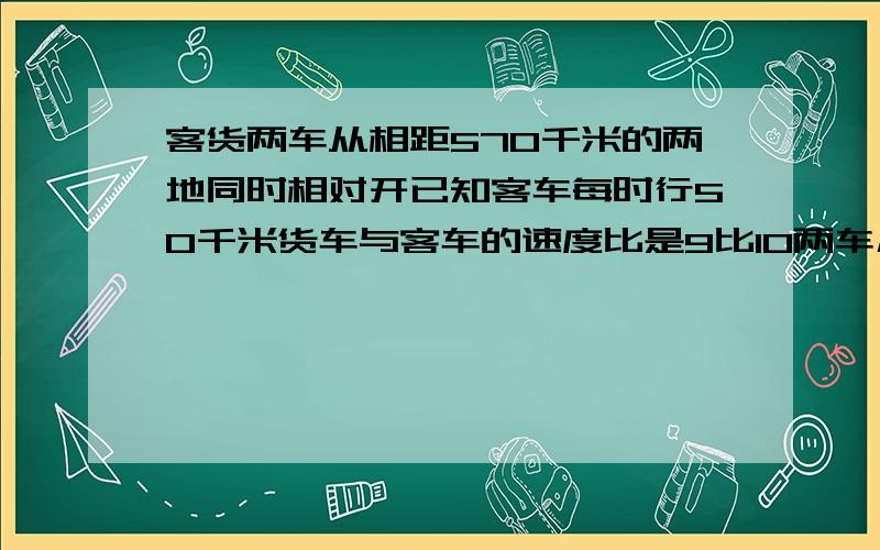 客货两车从相距570千米的两地同时相对开已知客车每时行50千米货车与客车的速度比是9比10两车几小时相遇?数学江苏国际卷应用题第5题