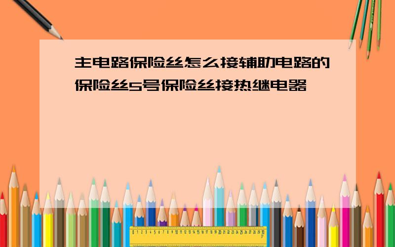 主电路保险丝怎么接辅助电路的保险丝5号保险丝接热继电器