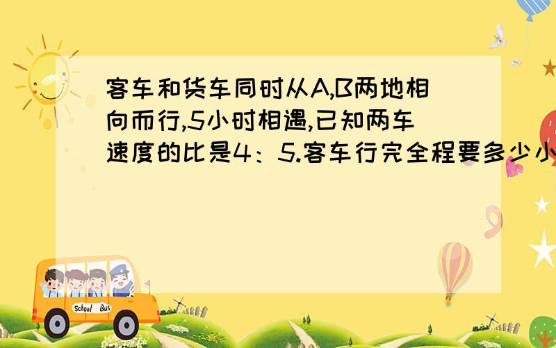 客车和货车同时从A,B两地相向而行,5小时相遇,已知两车速度的比是4：5.客车行完全程要多少小时?