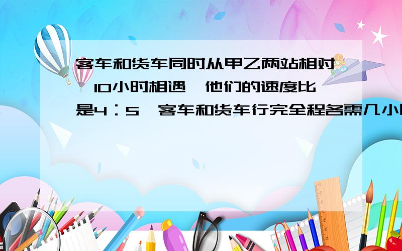 客车和货车同时从甲乙两站相对,10小时相遇,他们的速度比是4：5,客车和货车行完全程各需几小时?