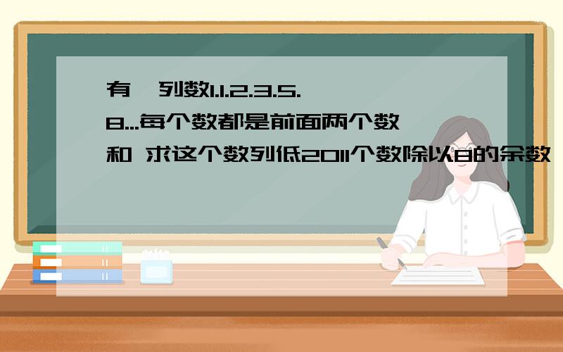 有一列数1.1.2.3.5.8...每个数都是前面两个数和 求这个数列低2011个数除以8的余数