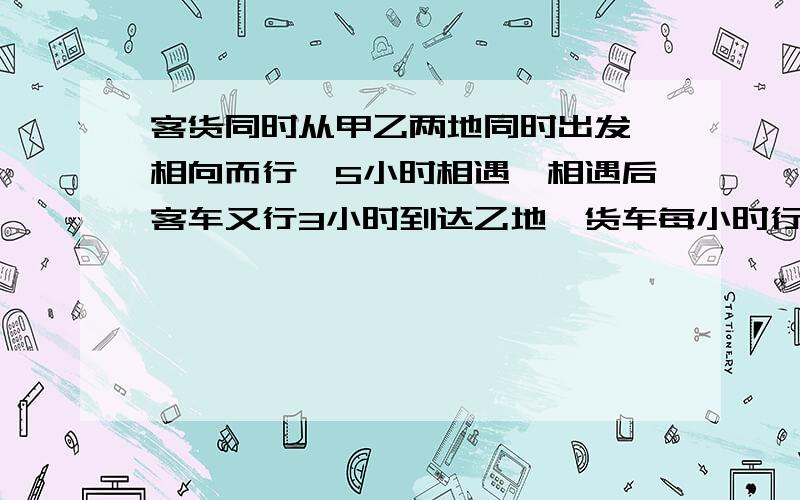 客货同时从甲乙两地同时出发,相向而行,5小时相遇,相遇后客车又行3小时到达乙地,货车每小时行63千米,甲乙距离是多少