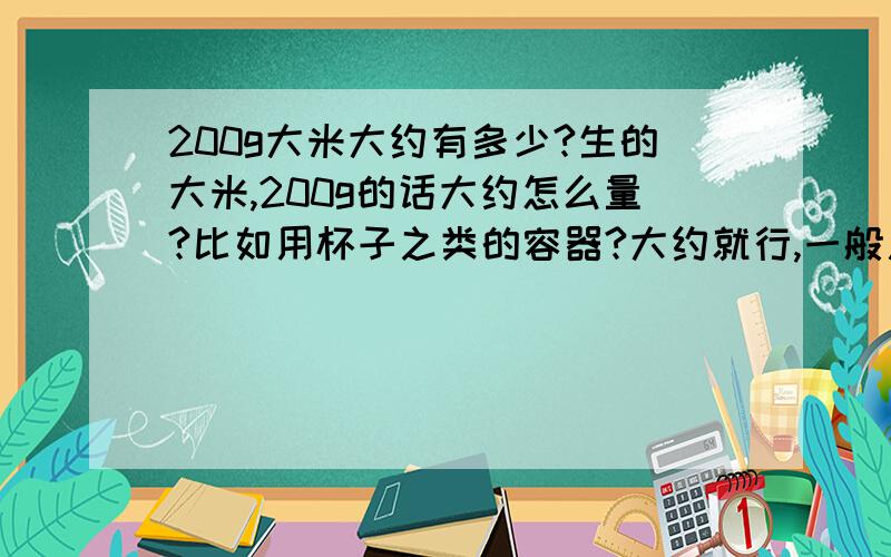 200g大米大约有多少?生的大米,200g的话大约怎么量?比如用杯子之类的容器?大约就行,一般用来装大米的小杯子,如果装满,大概是多少啊?