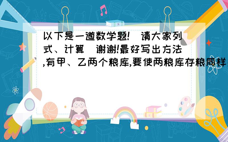 以下是一道数学题!（请大家列式、计算）谢谢!最好写出方法,有甲、乙两个粮库,要使两粮库存粮同样多,就必须将乙粮库存粮的四分之一运到甲粮库.已知甲粮库原来存粮80吨,乙粮库原来存粮