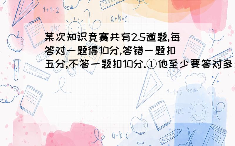 某次知识竞赛共有25道题,每答对一题得10分,答错一题扣五分,不答一题扣10分.①他至少要答对多少道题,得分可能超过110分?②他至少要答对多少道题,得分一定超过110分?