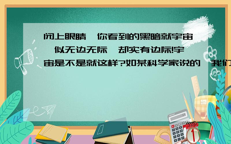 闭上眼睛,你看到的黑暗就宇宙,似无边无际,却实有边际!宇宙是不是就这样?如某科学家说的,我们像是生活在一个很大的鱼缸里的鱼,却看不到鱼缸外面的世界~宇宙外面还有宇宙吗?