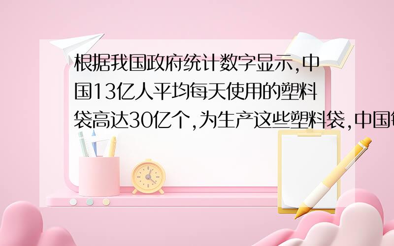 根据我国政府统计数字显示,中国13亿人平均每天使用的塑料袋高达30亿个,为生产这些塑料袋,中国每年要...根据我国政府统计数字显示,中国13亿人平均每天使用的塑料袋高达30亿个,为生产这些