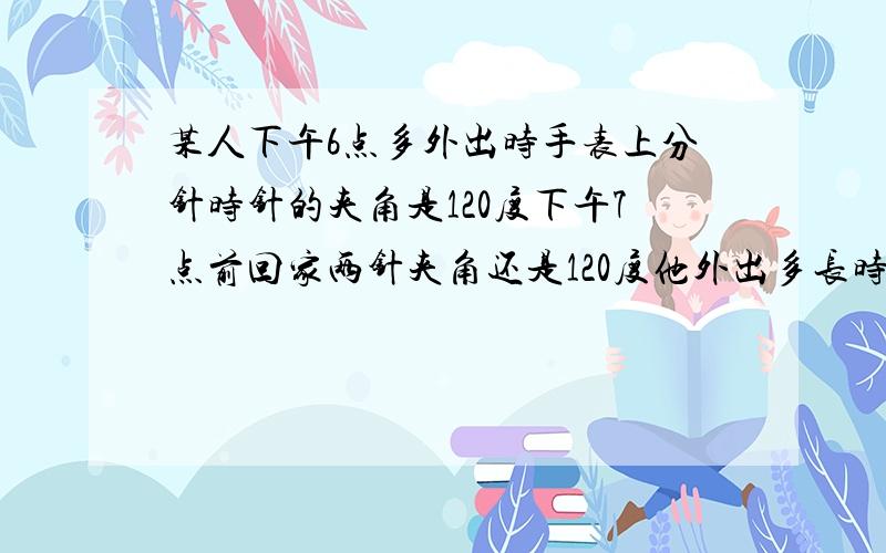 某人下午6点多外出时手表上分针时针的夹角是120度下午7点前回家两针夹角还是120度他外出多长时间 50 | 解决时间：2010-11-17 21:19 | 提问者：uu123这些