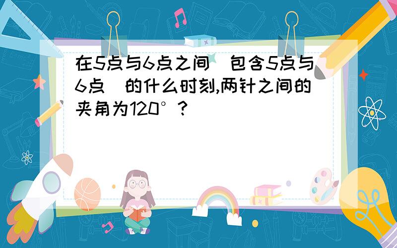 在5点与6点之间(包含5点与6点）的什么时刻,两针之间的夹角为120°?