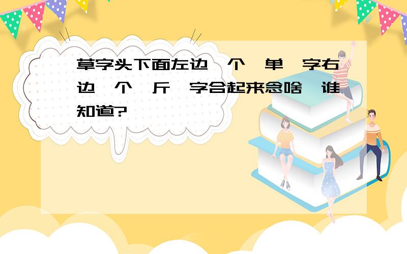 草字头下面左边一个《单》字右边一个《斤》字合起来念啥,谁知道?