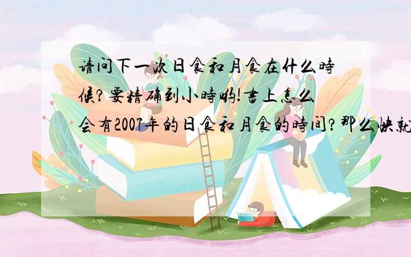 请问下一次日食和月食在什么时候?要精确到小时哟!书上怎么会有2007年的日食和月食的时间?那么快就出版了吗?对了,日食和月食的时间可以预测吗?