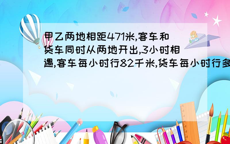 甲乙两地相距471米,客车和货车同时从两地开出,3小时相遇,客车每小时行82千米,货车每小时行多少千米?用解方程算