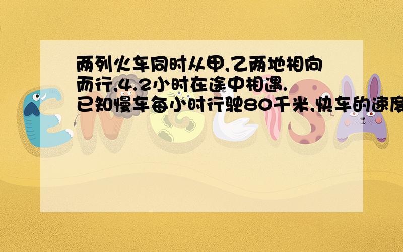 两列火车同时从甲,乙两地相向而行,4.2小时在途中相遇.已知慢车每小时行驶80千米,快车的速度是慢车的1.5倍。甲、乙两地相距多少千米？方程解 （方程解)